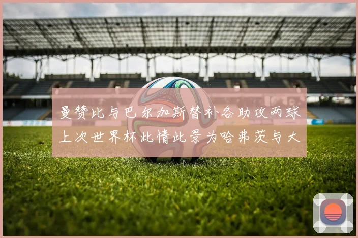 曼赞比与巴尔加斯替补各助攻两球上次世界杯此情此景为哈弗茨与大菲尔