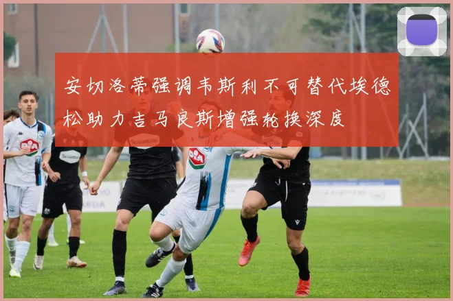 安切洛蒂强调韦斯利不可替代埃德松助力吉马良斯增强轮换深度