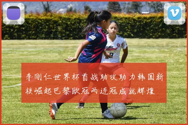 李刚仁世界杯首战助攻助力韩国新核崛起巴黎欧冠两连冠成就辉煌