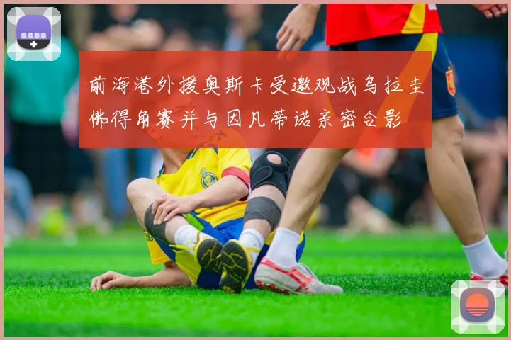 前海港外援奥斯卡受邀观战乌拉圭佛得角赛并与因凡蒂诺亲密合影