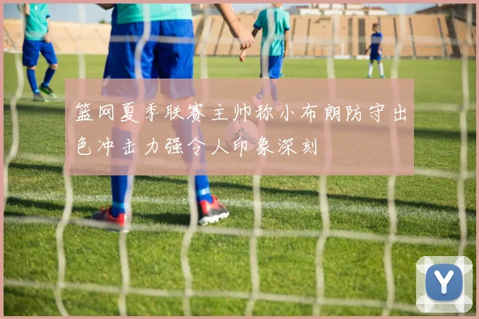 篮网夏季联赛主帅称小布朗防守出色冲击力强令人印象深刻