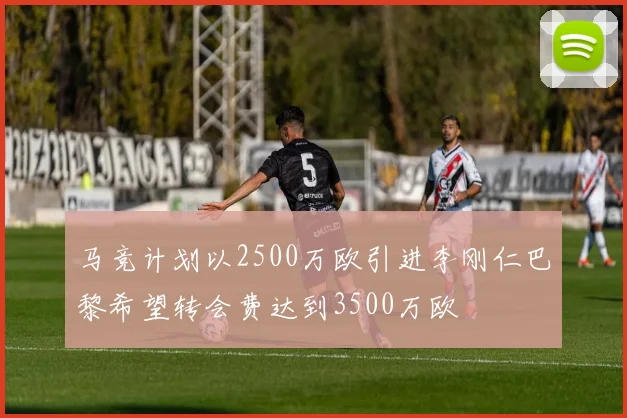 马竞计划以2500万欧引进李刚仁巴黎希望转会费达到3500万欧