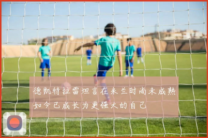德凯特拉雷坦言在米兰时尚未成熟如今已成长为更强大的自己