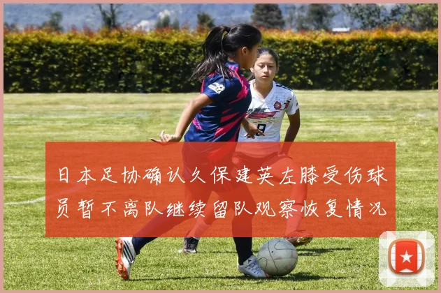 日本足协确认久保建英左膝受伤球员暂不离队继续留队观察恢复情况