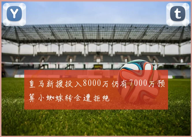 皇马新援投入8000万仍有7000万预算小蜘蛛转会遭拒绝