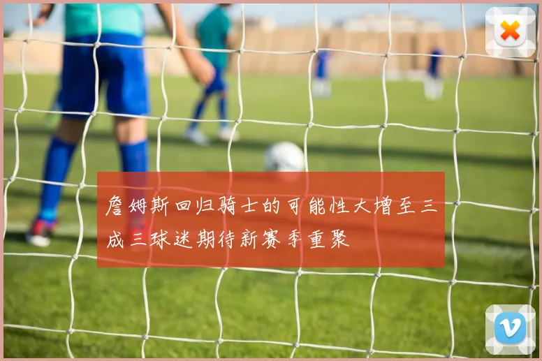 詹姆斯回归骑士的可能性大增至三成三球迷期待新赛季重聚