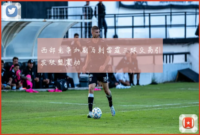 西部竞争加剧马刺雷霆三球交易引发联盟震动