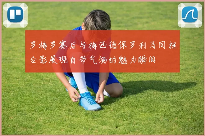 罗梅罗赛后与梅西德保罗利马同框合影展现自带气场的魅力瞬间