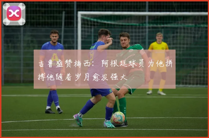 吉鲁盛赞梅西：阿根廷球员为他拼搏他随着岁月愈发强大