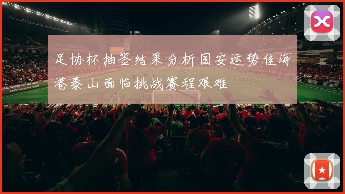 足协杯抽签结果分析国安运势佳海港泰山面临挑战赛程艰难