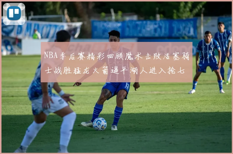 NBA季后赛精彩回顾魔术击败活塞骑士战胜猛龙火箭逼平湖人进入抢七大战