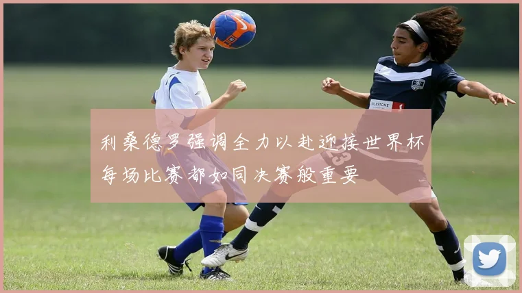 利桑德罗强调全力以赴迎接世界杯每场比赛都如同决赛般重要