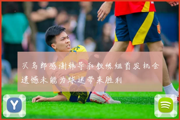 买乌郎感谢韩导和教练组首发机会遗憾未能为球迷带来胜利