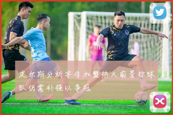 皮尔斯分析字母加盟热火前景称球队仍需补强以争冠