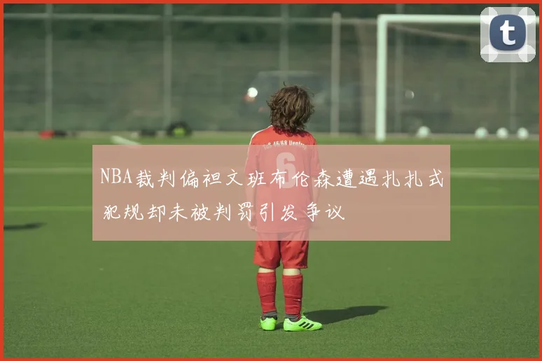 NBA裁判偏袒文班布伦森遭遇扎扎式犯规却未被判罚引发争议