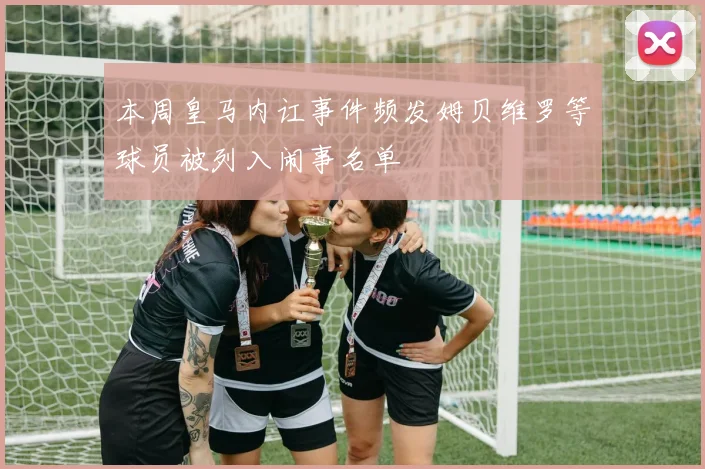 本周皇马内讧事件频发姆贝维罗等球员被列入闹事名单